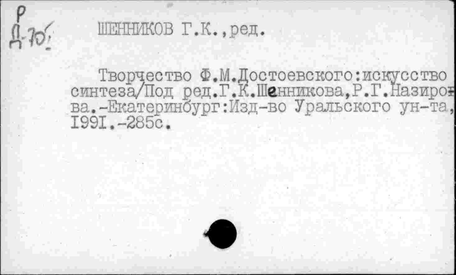 ﻿р
№
ШЕННИКОВ Г.К.,ред.
Творчество Ф.М.Достоевскогоискусство синте за/Под ред. Г. К.Шенникова, Р. Г. Назиро? ва.-Екатеринбург: Изд-во Уральского ун-та, 1991.-285с.